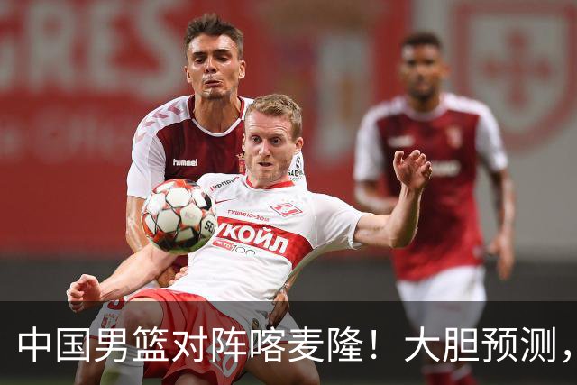 中国男篮对阵喀麦隆！大胆预测，中国队将大比分获胜，理由有这4点