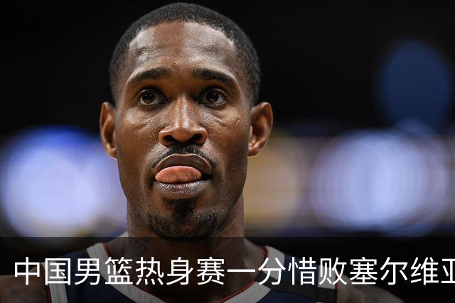 中国男篮热身赛一分惜败塞尔维亚KK FMP俱乐部队