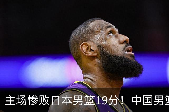 主场惨败日本男篮19分！中国男篮乱打一气，又被逼入绝境