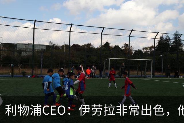 利物浦CEO：伊劳拉非常出色，他精力充沛、理念清晰、极具感染力