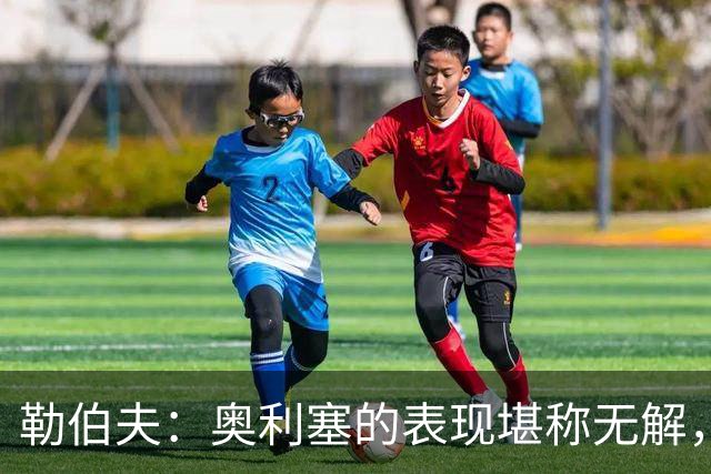 勒伯夫：奥利塞的表现堪称无解，他甚至比姆巴佩和登贝莱更重要