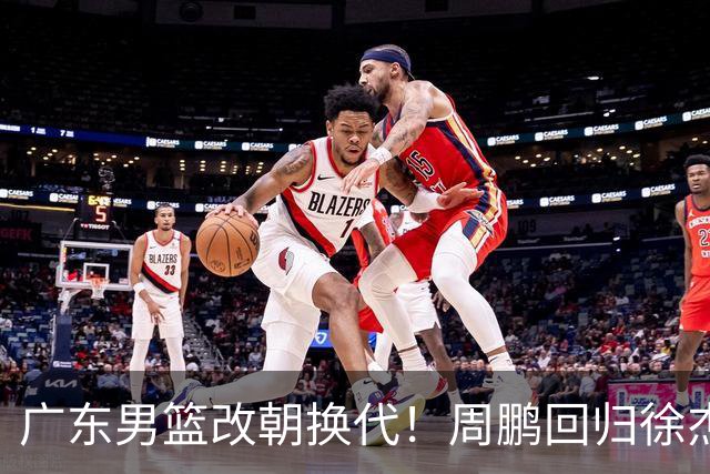 广东男篮改朝换代！周鹏回归徐杰有意离队，徐昕事情复杂，外援续约权将被出售！