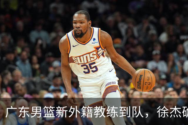 广东男篮新外籍教练到队，徐杰确定留队，杜润旺完成顶薪签约！