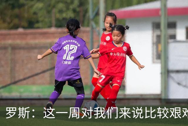 罗斯：这一周对我们来说比较艰难，特别强调技战术、精神态度