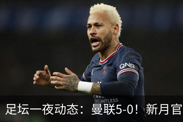 足坛一夜动态：曼联5-0！新月官宣6500万新援 皇马1亿报价新星