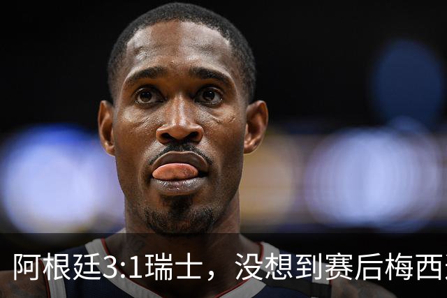 阿根廷3:1瑞士，没想到赛后梅西这样说，赢球不是多打一人是实力